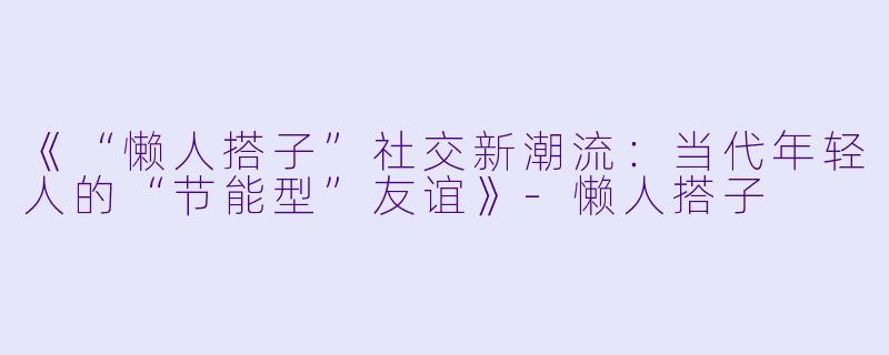 《“懒人搭子”社交新潮流：当代年轻人的“节能型”友谊》-懒人搭子
