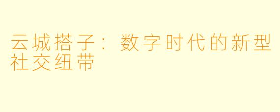 云城搭子：数字时代的新型社交纽带