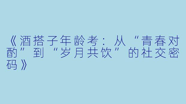 《酒搭子年龄考：从“青春对酌”到“岁月共饮”的社交密码》