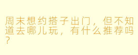 周末想约搭子出门，但不知道去哪儿玩，有什么推荐吗？