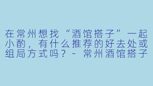 在常州想找“酒馆搭子”一起小酌，有什么推荐的好去处或组局方式吗？-常州酒馆搭子