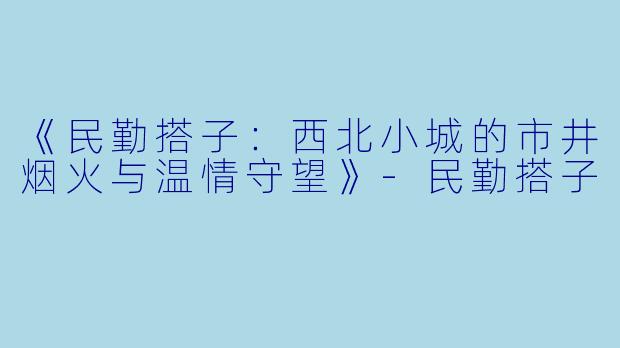 《民勤搭子：西北小城的市井烟火与温情守望》-民勤搭子