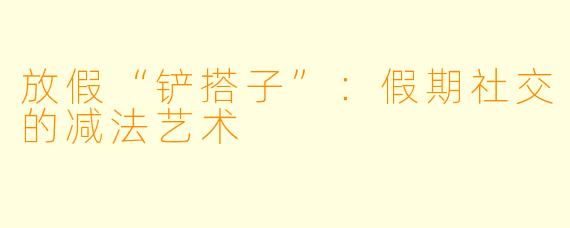 放假“铲搭子”：假期社交的减法艺术