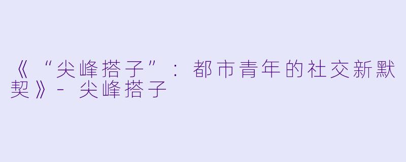 《“尖峰搭子”：都市青年的社交新默契》-尖峰搭子