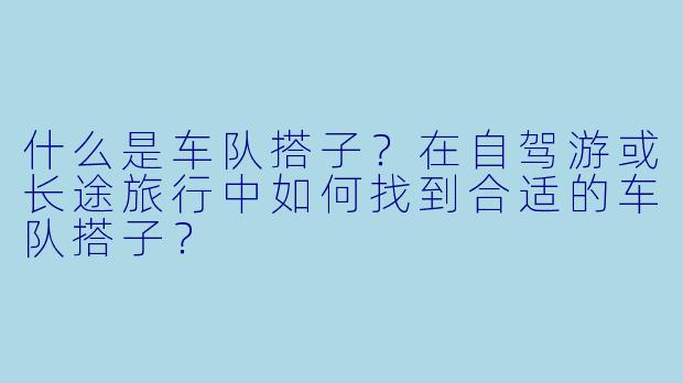 什么是车队搭子？在自驾游或长途旅行中如何找到合适的车队搭子？