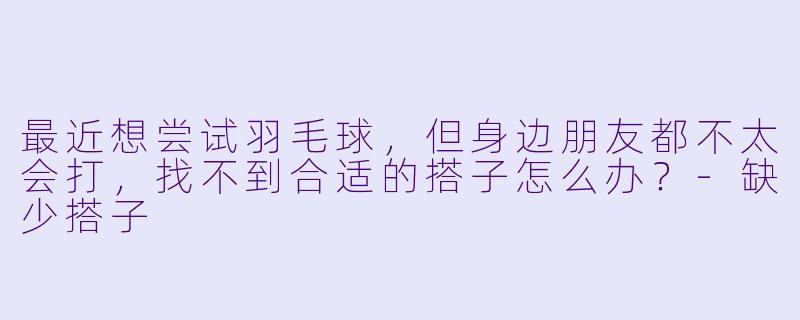 最近想尝试羽毛球，但身边朋友都不太会打，找不到合适的搭子怎么办？-缺少搭子