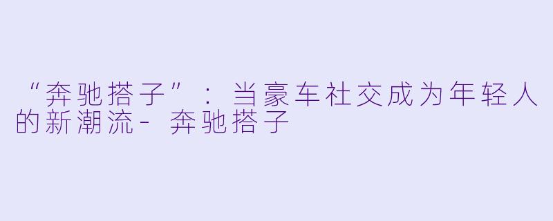 “奔驰搭子”：当豪车社交成为年轻人的新潮流-奔驰搭子