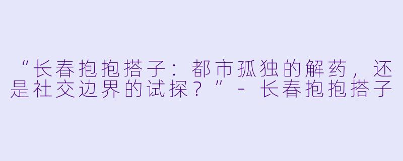 “长春抱抱搭子：都市孤独的解药，还是社交边界的试探？”-长春抱抱搭子