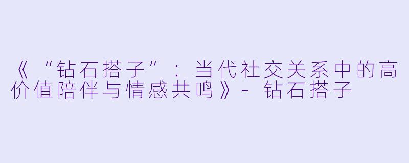 《“钻石搭子”：当代社交关系中的高价值陪伴与情感共鸣》-钻石搭子