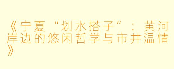 《宁夏“划水搭子”：黄河岸边的悠闲哲学与市井温情》
