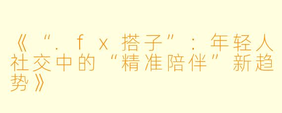 《“.fx搭子”：年轻人社交中的“精准陪伴”新趋势》