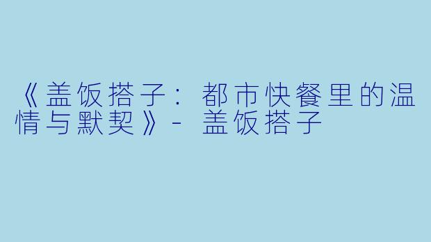 《盖饭搭子：都市快餐里的温情与默契》-盖饭搭子