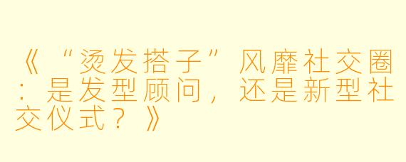 《“烫发搭子”风靡社交圈：是发型顾问，还是新型社交仪式？》