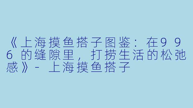 《上海摸鱼搭子图鉴：在996的缝隙里，打捞生活的松弛感》-上海摸鱼搭子