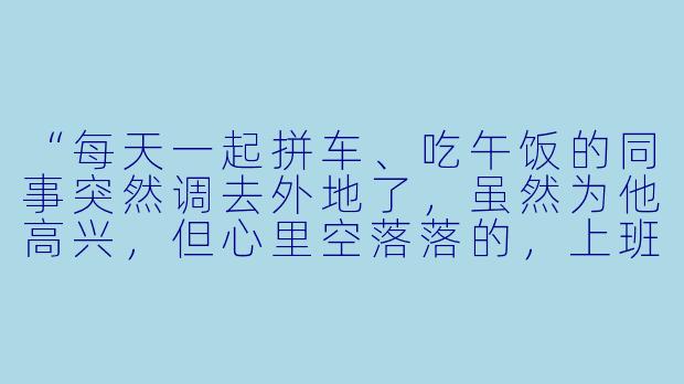 “每天一起拼车、吃午饭的同事突然调去外地了，虽然为他高兴，但心里空落落的，上班都没了动力，该怎么调整这种状态？”
