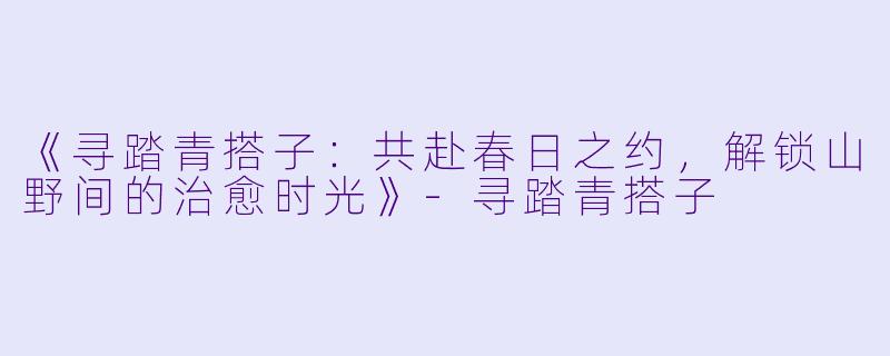 《寻踏青搭子:共赴春日之约,解锁山野间的治愈时光》-寻踏青搭子