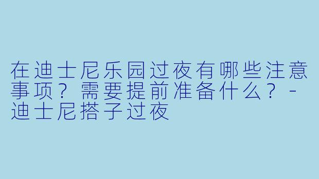 在迪士尼乐园过夜有哪些注意事项？需要提前准备什么？-迪士尼搭子过夜