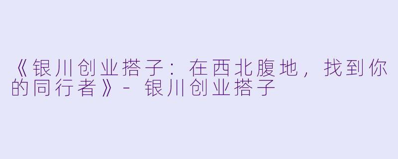 《银川创业搭子：在西北腹地，找到你的同行者》-银川创业搭子