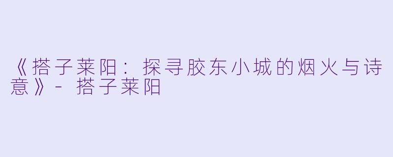 《搭子莱阳：探寻胶东小城的烟火与诗意》-搭子莱阳