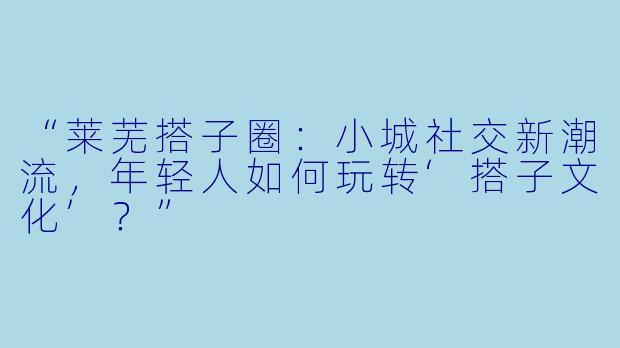 “莱芜搭子圈：小城社交新潮流，年轻人如何玩转‘搭子文化’？”
