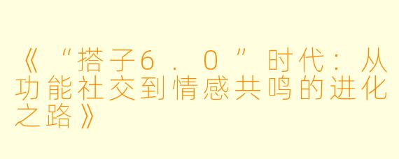 《“搭子6.0”时代：从功能社交到情感共鸣的进化之路》