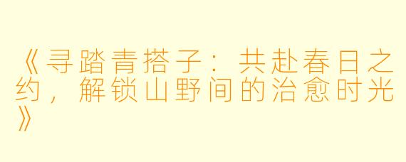 《寻踏青搭子:共赴春日之约,解锁山野间的治愈时光》