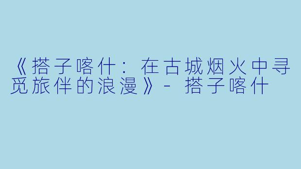 《搭子喀什：在古城烟火中寻觅旅伴的浪漫》-搭子喀什