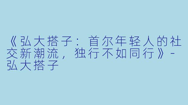 《弘大搭子：首尔年轻人的社交新潮流，独行不如同行》-弘大搭子