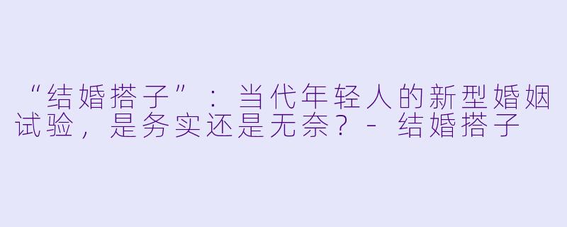 “结婚搭子”：当代年轻人的新型婚姻试验，是务实还是无奈？-结婚搭子