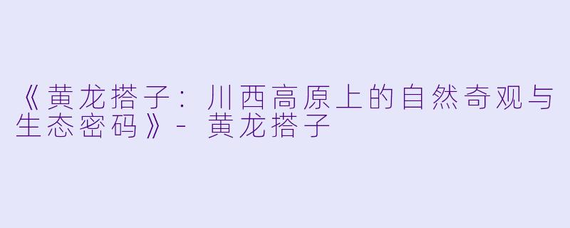 《黄龙搭子：川西高原上的自然奇观与生态密码》-黄龙搭子