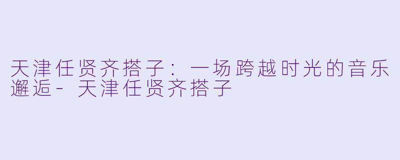 天津任贤齐搭子：一场跨越时光的音乐邂逅-天津任贤齐搭子