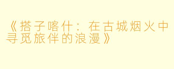 《搭子喀什：在古城烟火中寻觅旅伴的浪漫》