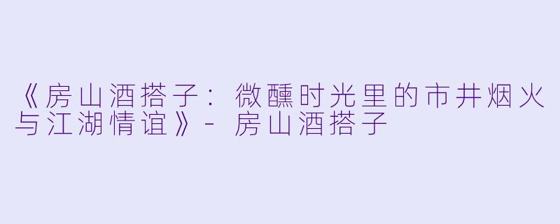 《房山酒搭子：微醺时光里的市井烟火与江湖情谊》-房山酒搭子