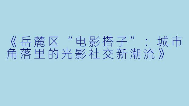 《岳麓区“电影搭子”：城市角落里的光影社交新潮流》
