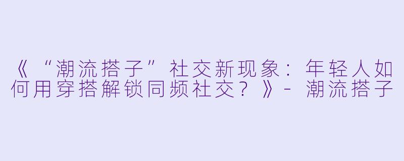 《“潮流搭子”社交新现象：年轻人如何用穿搭解锁同频社交？》-潮流搭子