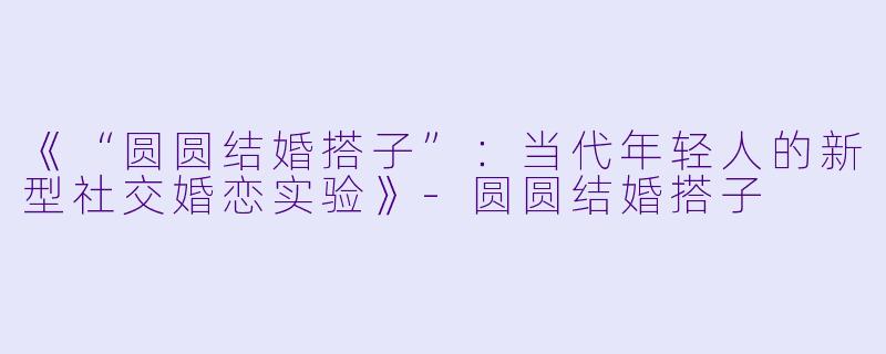 《“圆圆结婚搭子”：当代年轻人的新型社交婚恋实验》-圆圆结婚搭子