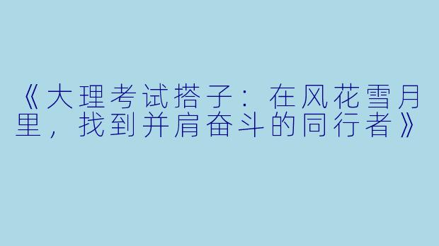 《大理考试搭子：在风花雪月里，找到并肩奋斗的同行者》