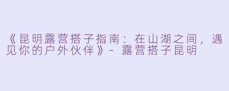 《昆明露营搭子指南：在山湖之间，遇见你的户外伙伴》-露营搭子昆明