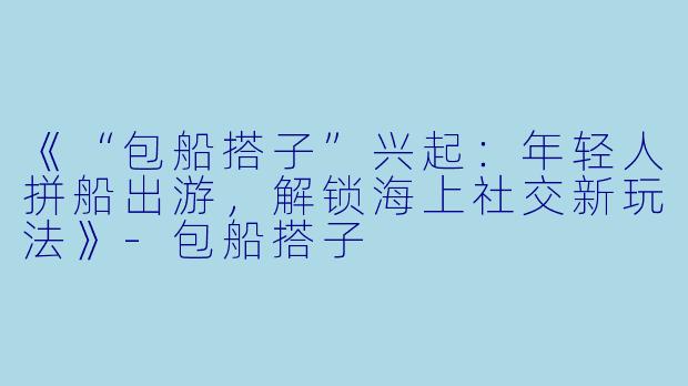 《“包船搭子”兴起：年轻人拼船出游，解锁海上社交新玩法》-包船搭子