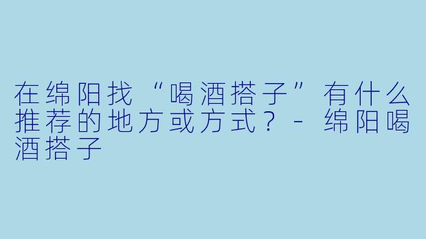 在绵阳找“喝酒搭子”有什么推荐的地方或方式？-绵阳喝酒搭子