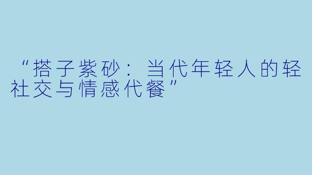 “搭子紫砂：当代年轻人的轻社交与情感代餐”