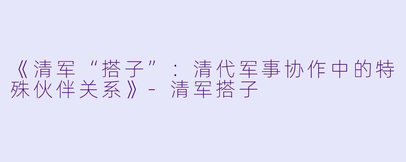 《清军“搭子”：清代军事协作中的特殊伙伴关系》-清军搭子