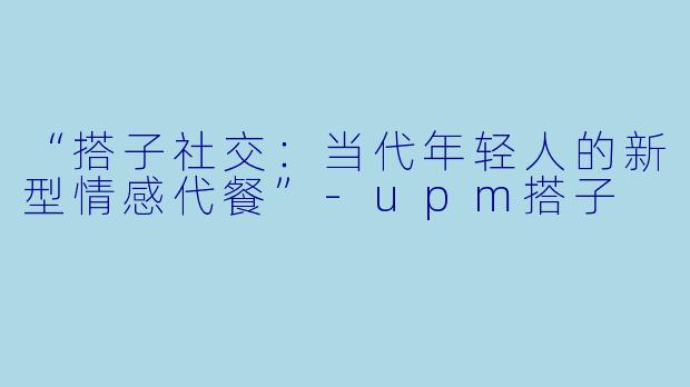 “搭子社交：当代年轻人的新型情感代餐”-upm搭子