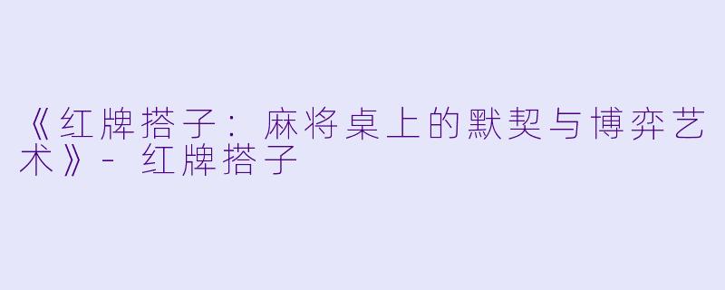 《红牌搭子：麻将桌上的默契与博弈艺术》-红牌搭子