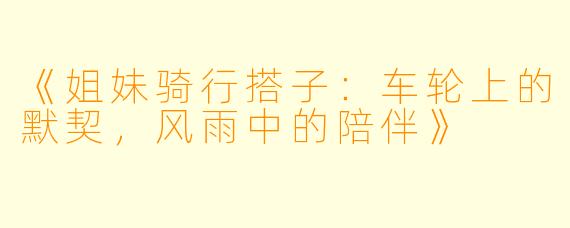 《姐妹骑行搭子：车轮上的默契，风雨中的陪伴》