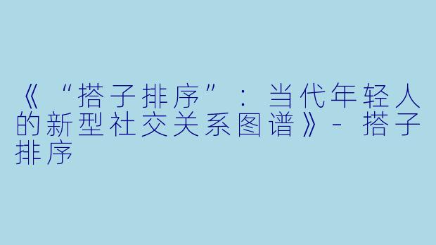 《“搭子排序”：当代年轻人的新型社交关系图谱》-搭子排序