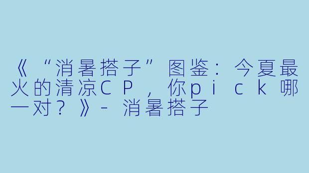 《“消暑搭子”图鉴：今夏最火的清凉CP，你pick哪一对？》-消暑搭子