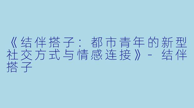 《结伴搭子：都市青年的新型社交方式与情感连接》-结伴搭子