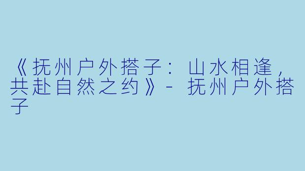 《抚州户外搭子：山水相逢，共赴自然之约》-抚州户外搭子
