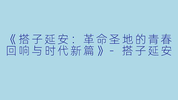 《搭子延安：革命圣地的青春回响与时代新篇》-搭子延安